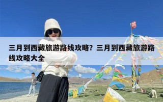 三月到西藏旅游路线攻略？三月到西藏旅游路线攻略大全