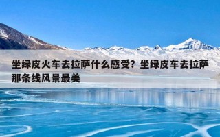 坐绿皮火车去拉萨什么感受？坐绿皮车去拉萨那条线风景最美