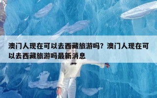 澳门人现在可以去西藏旅游吗？澳门人现在可以去西藏旅游吗最新消息