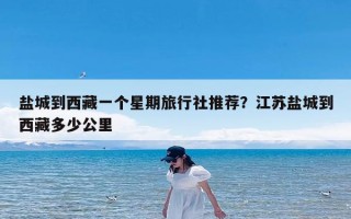 盐城到西藏一个星期旅行社推荐？江苏盐城到西藏多少公里