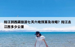阳江到西藏旅游七天六晚预算及攻略？阳江去江西多少公里
