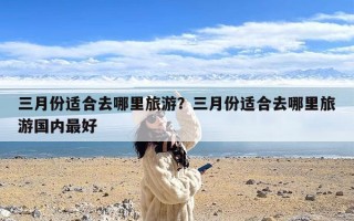 三月份适合去哪里旅游？三月份适合去哪里旅游国内最好