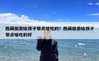 西藏旅游给孩子带点啥吃的？西藏旅游给孩子带点啥吃的好