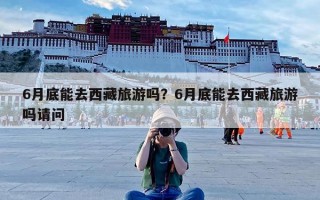 6月底能去西藏旅游吗？6月底能去西藏旅游吗请问