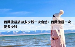 西藏旅游旅游多少钱一次合适？西藏旅游一次花多少钱