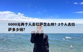 6000元两个人去拉萨怎么样？2个人去拉萨多少钱?