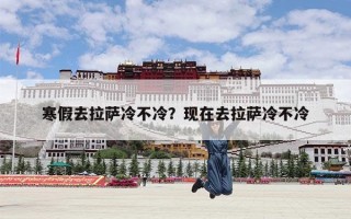 寒假去拉萨冷不冷？现在去拉萨冷不冷