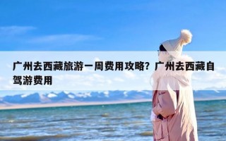 广州去西藏旅游一周费用攻略？广州去西藏自驾游费用