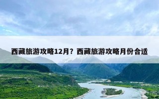 西藏旅游攻略12月？西藏旅游攻略月份合适