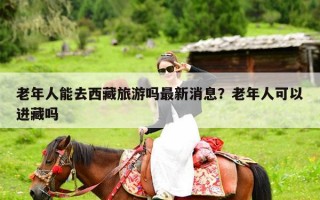 老年人能去西藏旅游吗最新消息？老年人可以进藏吗