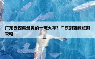 广东去西藏最美的一班火车？广东到西藏旅游攻略