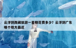 云浮到西藏旅游一星期花费多少？云浮到广东哪个地方最近