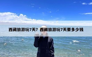 西藏旅游玩7天？西藏旅游玩7天要多少钱