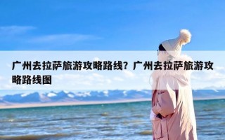 广州去拉萨旅游攻略路线？广州去拉萨旅游攻略路线图