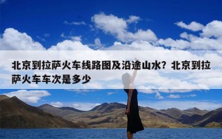 北京到拉萨火车线路图及沿途山水？北京到拉萨火车车次是多少