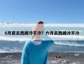 6月底去西藏冷不冷？六月去西藏冷不冷