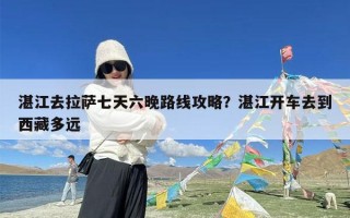 湛江去拉萨七天六晚路线攻略？湛江开车去到西藏多远