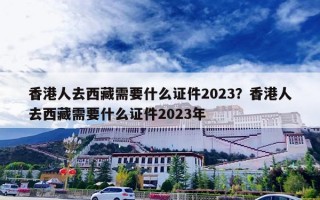 香港人去西藏需要什么证件2023？香港人去西藏需要什么证件2023年