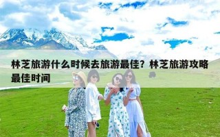 林芝旅游什么时候去旅游最佳？林芝旅游攻略最佳时间