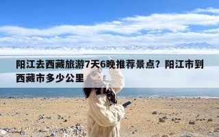 阳江去西藏旅游7天6晚推荐景点？阳江市到西藏市多少公里