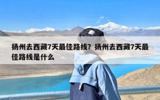 扬州去西藏7天最佳路线？扬州去西藏7天最佳路线是什么