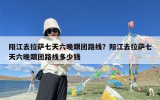 阳江去拉萨七天六晚跟团路线？阳江去拉萨七天六晚跟团路线多少钱