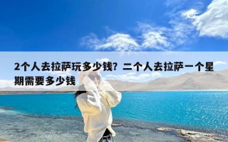 2个人去拉萨玩多少钱？二个人去拉萨一个星期需要多少钱