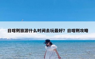 日喀则旅游什么时间去玩最好？日喀则攻略