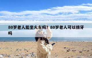 80岁老人能坐火车吗？80岁老人可以拔牙吗