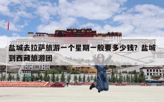 盐城去拉萨旅游一个星期一般要多少钱？盐城到西藏旅游团