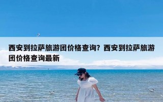 西安到拉萨旅游团价格查询？西安到拉萨旅游团价格查询最新