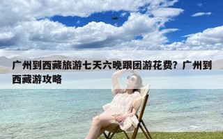 广州到西藏旅游七天六晚跟团游花费？广州到西藏游攻略