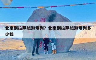 北京到拉萨旅游专列？北京到拉萨旅游专列多少钱