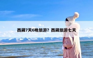 西藏7天6晚旅游？西藏旅游七天