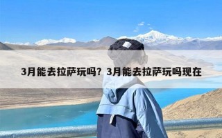 3月能去拉萨玩吗？3月能去拉萨玩吗现在