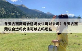 冬天去西藏玩合适吗女生可以去吗？冬天去西藏玩合适吗女生可以去吗现在