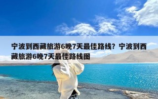 宁波到西藏旅游6晚7天最佳路线？宁波到西藏旅游6晚7天最佳路线图