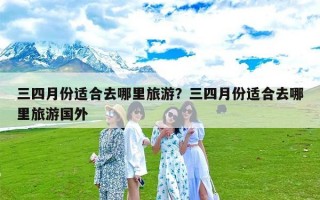 三四月份适合去哪里旅游？三四月份适合去哪里旅游国外