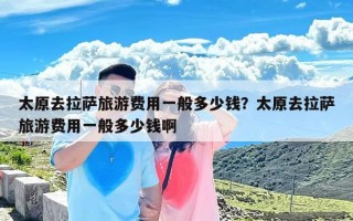 太原去拉萨旅游费用一般多少钱？太原去拉萨旅游费用一般多少钱啊