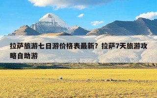 拉萨旅游七日游价格表最新？拉萨7天旅游攻略自助游