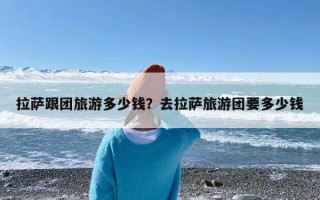 拉萨跟团旅游多少钱？去拉萨旅游团要多少钱