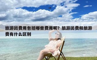 旅游团费用包括哪些费用呢？旅游团费和旅游费有什么区别