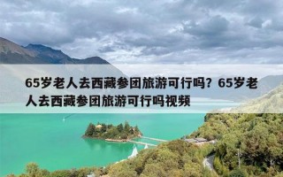 65岁老人去西藏参团旅游可行吗？65岁老人去西藏参团旅游可行吗视频