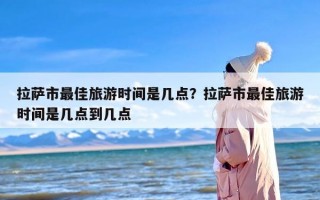 拉萨市最佳旅游时间是几点？拉萨市最佳旅游时间是几点到几点