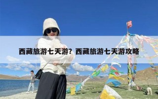 西藏旅游七天游？西藏旅游七天游攻略