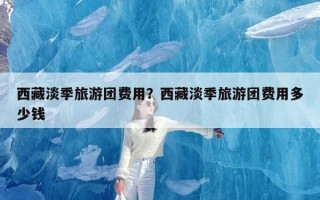 西藏淡季旅游团费用？西藏淡季旅游团费用多少钱