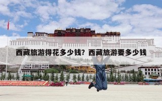 西藏旅游得花多少钱？西藏旅游要多少钱