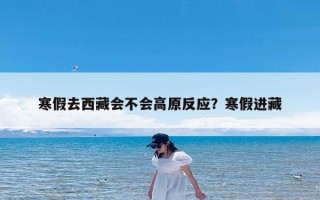 寒假去西藏会不会高原反应？寒假进藏