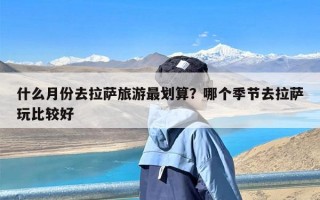 什么月份去拉萨旅游最划算？哪个季节去拉萨玩比较好