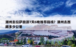 潮州去拉萨旅游7天6晚推荐路线？潮州去西藏多少公里